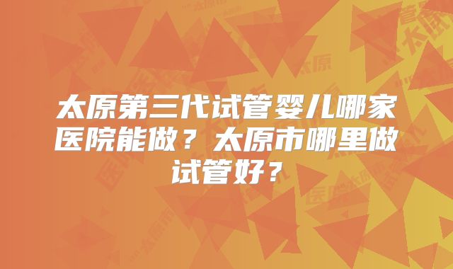 太原第三代试管婴儿哪家医院能做?太原市哪里做试管好?