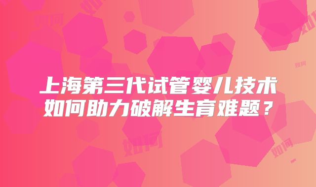 上海第三代试管婴儿技术如何助力破解生育难题？