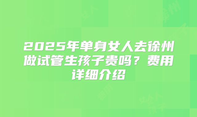 2025年单身女人去徐州做试管生孩子贵吗?费用详细介绍