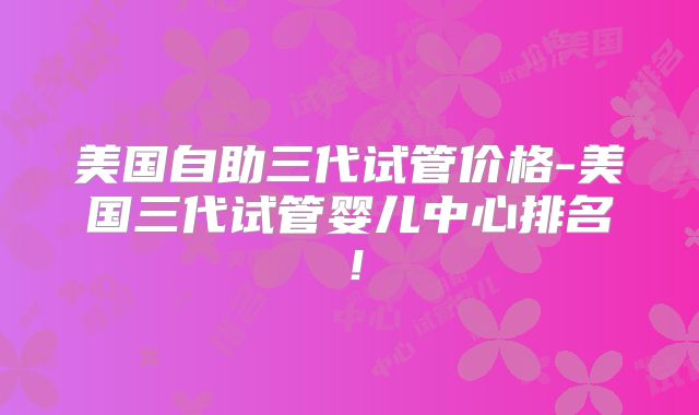 美国自助三代试管价格-美国三代试管婴儿中心排名！
