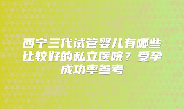 西宁三代试管婴儿有哪些比较好的私立医院？受孕成功率参考