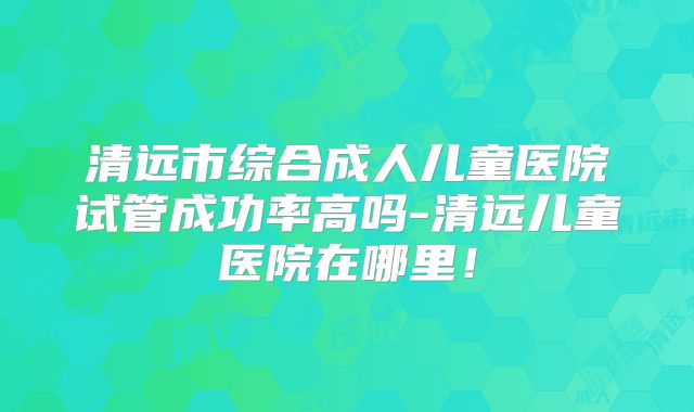 清远市综合成人儿童医院试管成功率高吗-清远儿童医院在哪里!