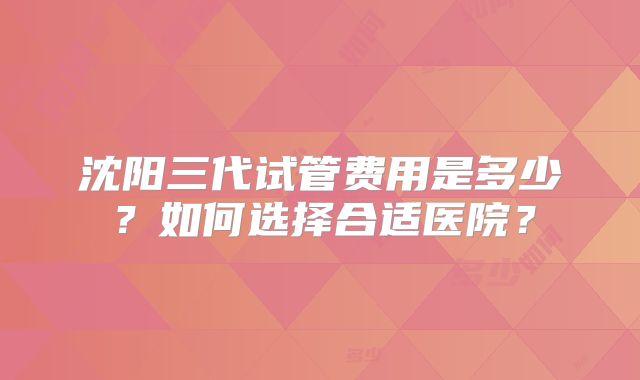 沈阳三代试管费用是多少？如何选择合适医院？