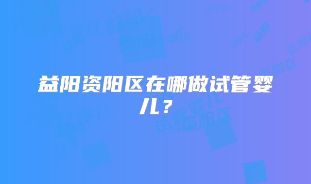 益阳资阳区在哪做试管婴儿?