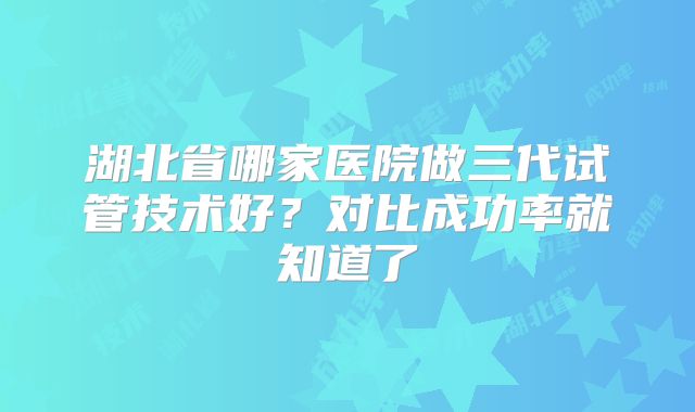 湖北省哪家医院做三代试管技术好?对比成功率就知道了