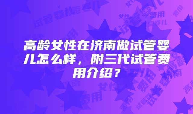 高龄女性在济南做试管婴儿怎么样，附三代试管费用介绍？
