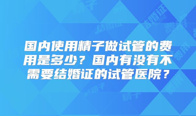 国内使用精子做试管的费用是多少？国内有没有不需要结婚证的试管医院？