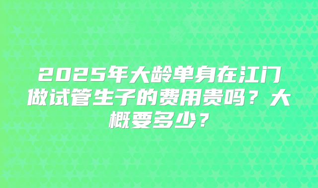 2025年大龄单身在江门做试管生子的费用贵吗？大概要多少？