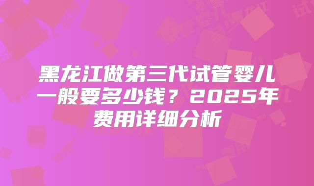 黑龙江做第三代试管婴儿一般要多少钱？2025年费用详细分析