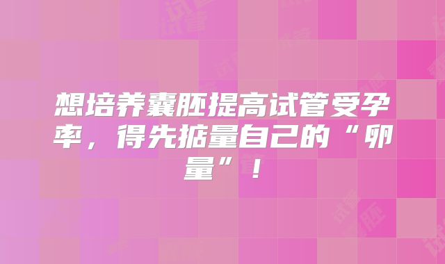 想培养囊胚提高试管受孕率，得先掂量自己的“卵量”！