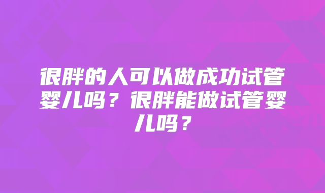 很胖的人可以做成功试管婴儿吗?很胖能做试管婴儿吗?