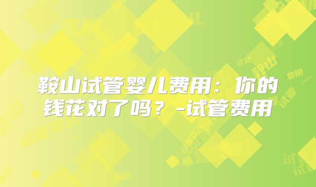 鞍山试管婴儿费用：你的钱花对了吗？-试管费用