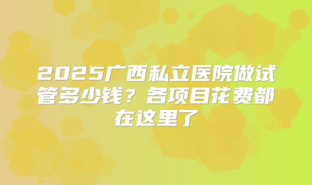 2025广西私立医院做试管多少钱？各项目花费都在这里了