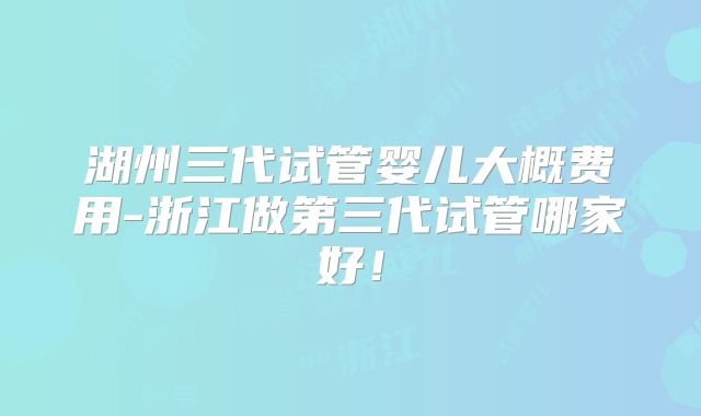 湖州三代试管婴儿大概费用-浙江做第三代试管哪家好！