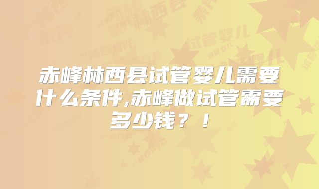 赤峰林西县试管婴儿需要什么条件,赤峰做试管需要多少钱？！