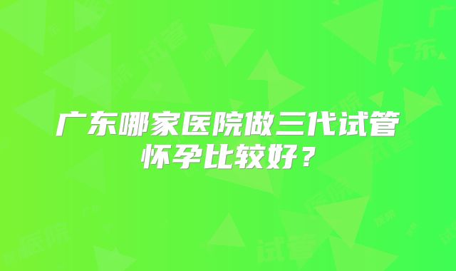 广东哪家医院做三代试管怀孕比较好？