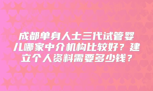 成都单身人士三代试管婴儿哪家中介机构比较好？建立个人资料需要多少钱？
