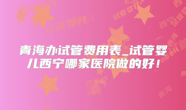 青海办试管费用表_试管婴儿西宁哪家医院做的好!