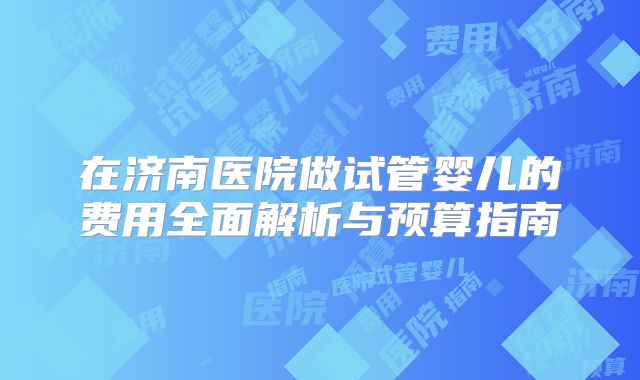 在济南医院做试管婴儿的费用全面解析与预算指南