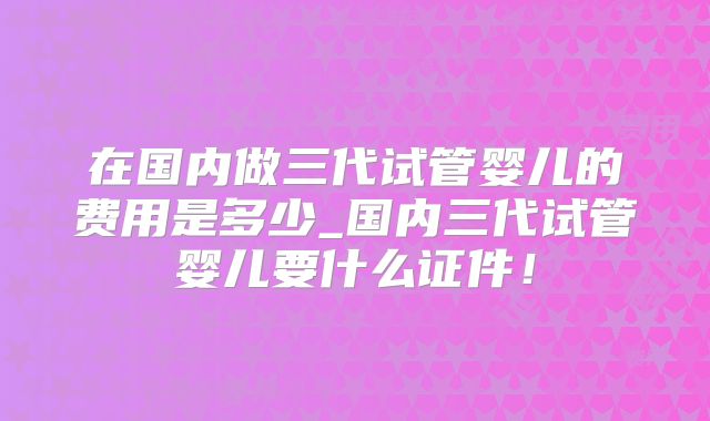 在国内做三代试管婴儿的费用是多少_国内三代试管婴儿要什么证件!