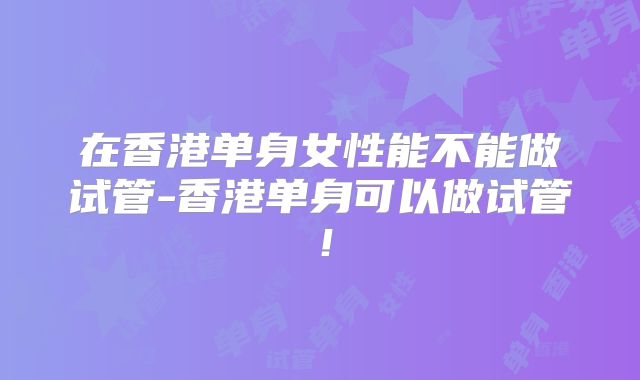 在香港单身女性能不能做试管-香港单身可以做试管！