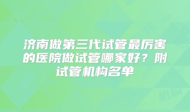 济南做第三代试管最厉害的医院做试管哪家好?附试管机构名单