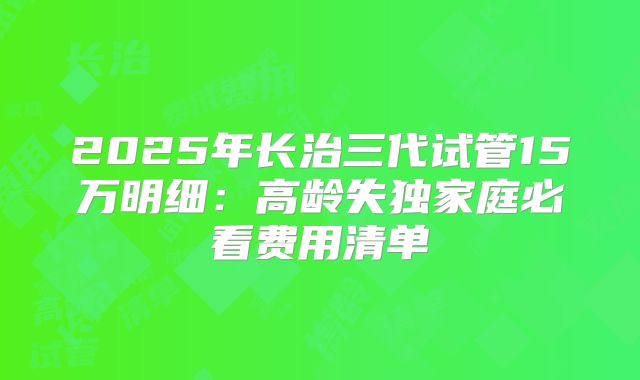 2025年长治三代试管15万明细：高龄失独家庭必看费用清单