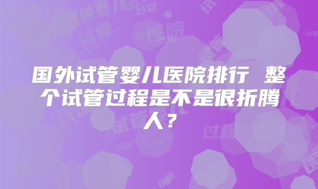 国外试管婴儿医院排行 整个试管过程是不是很折腾人？
