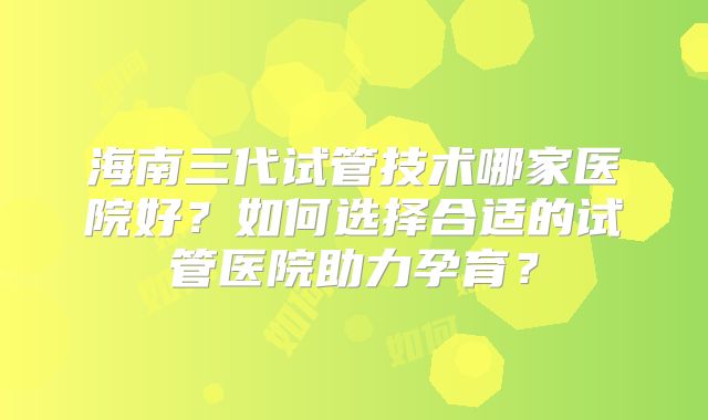 海南三代试管技术哪家医院好？如何选择合适的试管医院助力孕育？