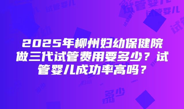 2025年柳州妇幼保健院做三代试管费用要多少？试管婴儿成功率高吗？