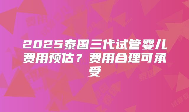 2025泰国三代试管婴儿费用预估？费用合理可承受