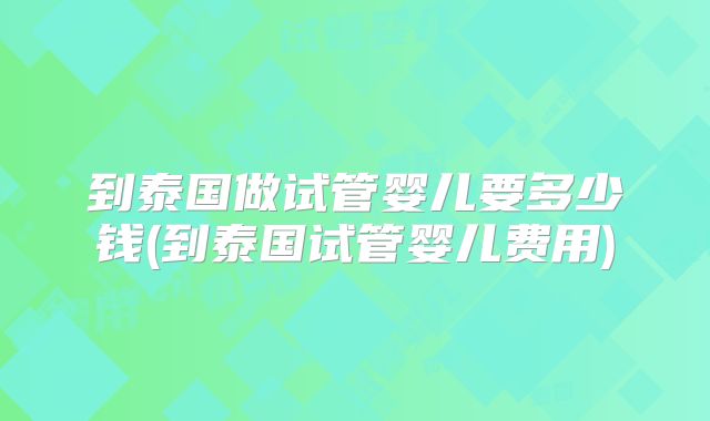 到泰国做试管婴儿要多少钱(到泰国试管婴儿费用)