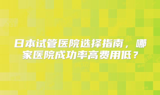 日本试管医院选择指南，哪家医院成功率高费用低？