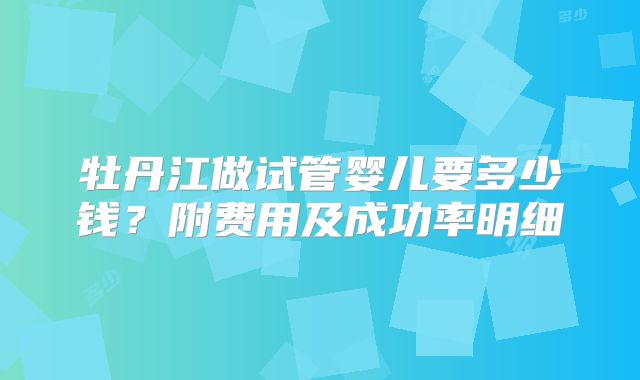 牡丹江做试管婴儿要多少钱？附费用及成功率明细