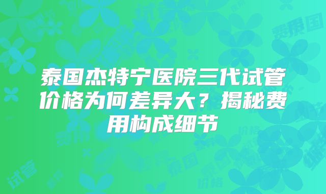 泰国杰特宁医院三代试管价格为何差异大？揭秘费用构成细节