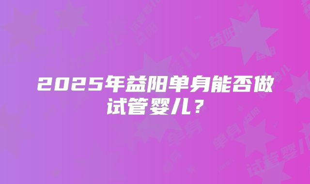 2025年益阳单身能否做试管婴儿？