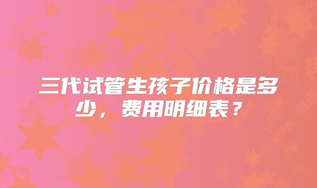 三代试管生孩子价格是多少，费用明细表？