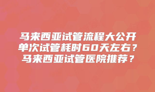 马来西亚试管流程大公开单次试管耗时60天左右?马来西亚试管医院推荐?