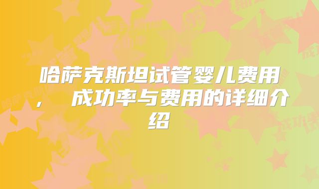 哈萨克斯坦试管婴儿费用， 成功率与费用的详细介绍