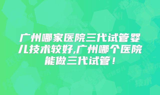 广州哪家医院三代试管婴儿技术较好,广州哪个医院能做三代试管!