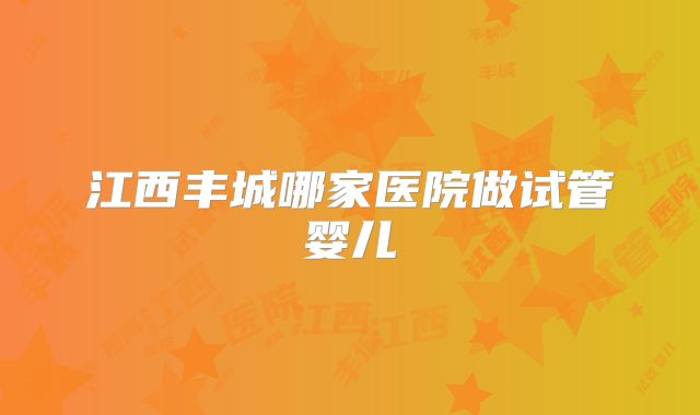 江西丰城哪家医院做试管婴儿