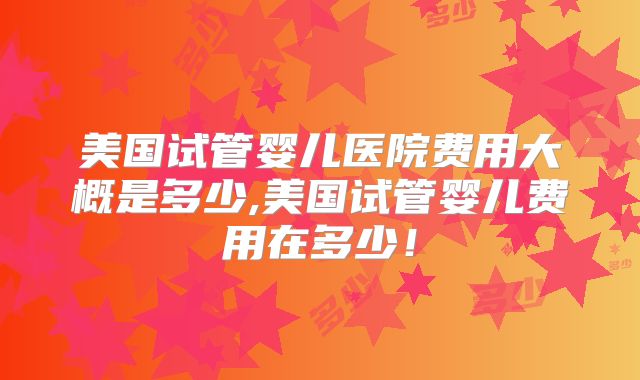 美国试管婴儿医院费用大概是多少,美国试管婴儿费用在多少！