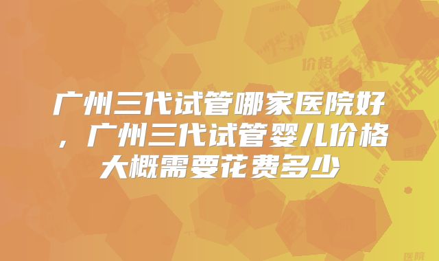 广州三代试管哪家医院好，广州三代试管婴儿价格大概需要花费多少