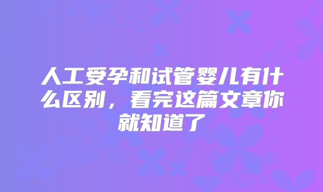 人工受孕和试管婴儿有什么区别，看完这篇文章你就知道了