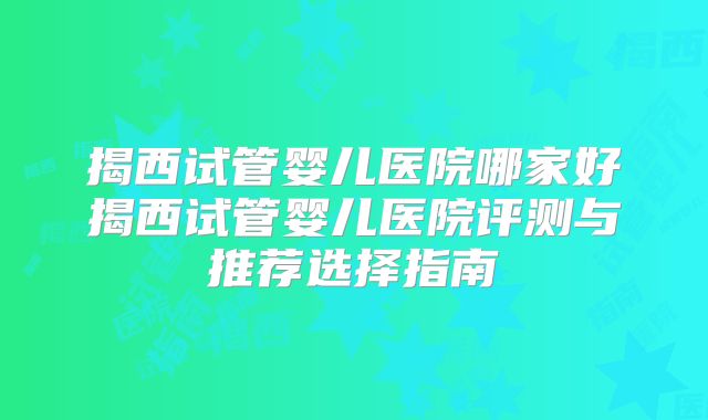 揭西试管婴儿医院哪家好揭西试管婴儿医院评测与推荐选择指南