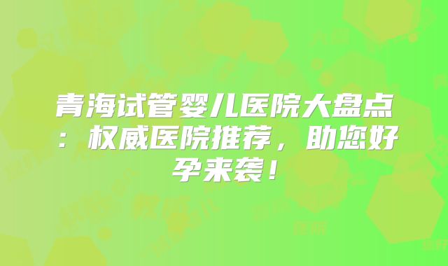 青海试管婴儿医院大盘点：权威医院推荐，助您好孕来袭！