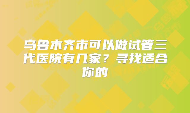 乌鲁木齐市可以做试管三代医院有几家?寻找适合你的