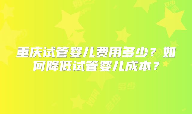 重庆试管婴儿费用多少？如何降低试管婴儿成本？