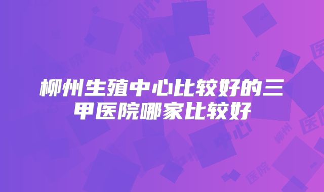 柳州生殖中心比较好的三甲医院哪家比较好