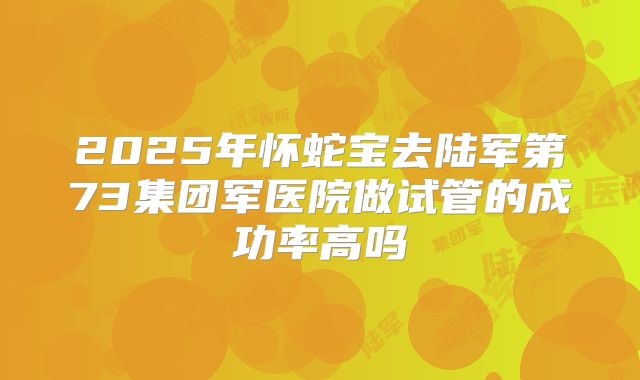 2025年怀蛇宝去陆军第73集团军医院做试管的成功率高吗